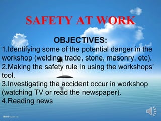 SAFETY AT WORK 
OBJECTIVES: 
1.Identifying some of the potential danger in the 
workshop (welding, trade, stone, masonry, etc). 
2.Making the safety rule in using the workshops’ 
tool. 
3.Investigating the accident occur in workshop 
(watching TV or read the newspaper). 
4.Reading news 
 