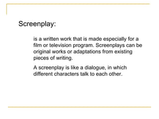 Screenplay: is a written work that is made especially for a film or television program. Screenplays can be original works or adaptations from existing pieces of writing. A screenplay is like a dialogue, in which different characters talk to each other. 