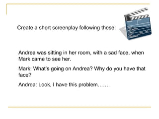 Create a short screenplay following these:  Andrea was sitting in her room, with a sad face, when Mark came to see her. Mark: What’s going on Andrea? Why do you have that face? Andrea: Look, I have this problem……. 