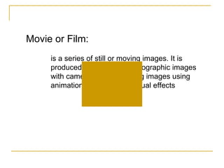 Movie or Film:  is a series of still or moving images. It is produced by recording photographic images with cameras, or by creating images using animation techniques or visual effects 