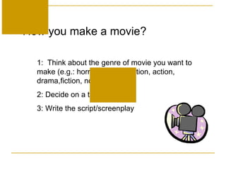 How you make a movie? 1:  Think about the genre of movie you want to make (e.g.: horror, science fiction, action, drama,fiction, non-fiction, etc.  2:  Decide on a theme or plot.  3:  Write the script/screenplay 