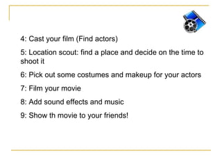4:  Cast your film (Find actors) 5: Location scout: find a place and decide on the time to shoot it 6: Pick out some costumes and makeup for your actors 7:  Film your movie 8:  Add sound effects and music 9: Show th movie to your friends! 