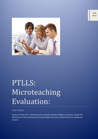 Sally
Harris

PTLLS:
Microteaching
Evaluation:
Task 4 Unit 6
Using your initial micro –teaching session evaluation and peer feedback to help you, analyse the
effectiveness of the teaching and learning strategies used, also making reference to reading and
research.

 