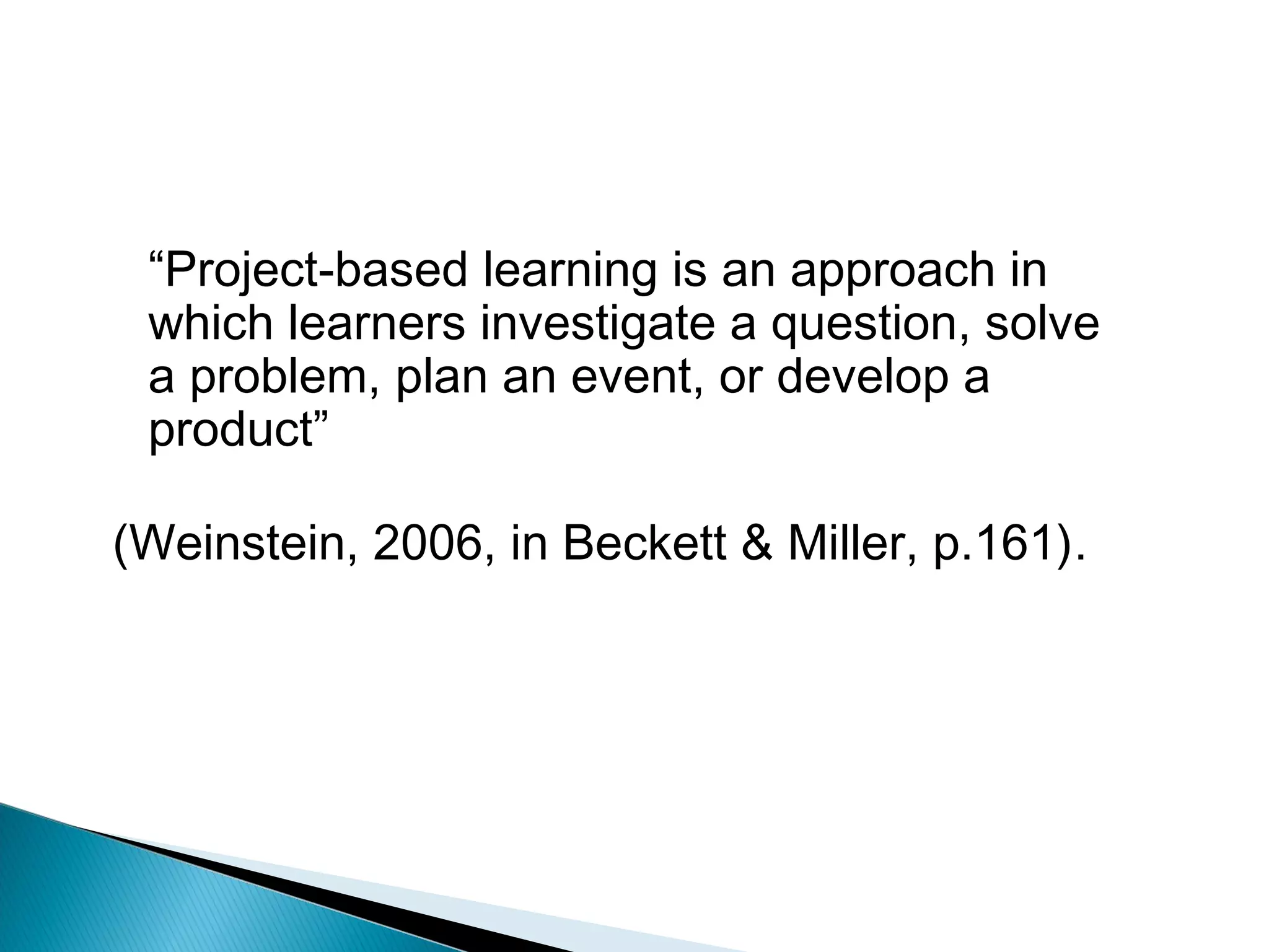 “Project-based learning is an approach in
 which learners investigate a question, solve
 a problem, plan an event, or develop a
 product”

(Weinstein, 2006, in Beckett & Miller, p.161).
 