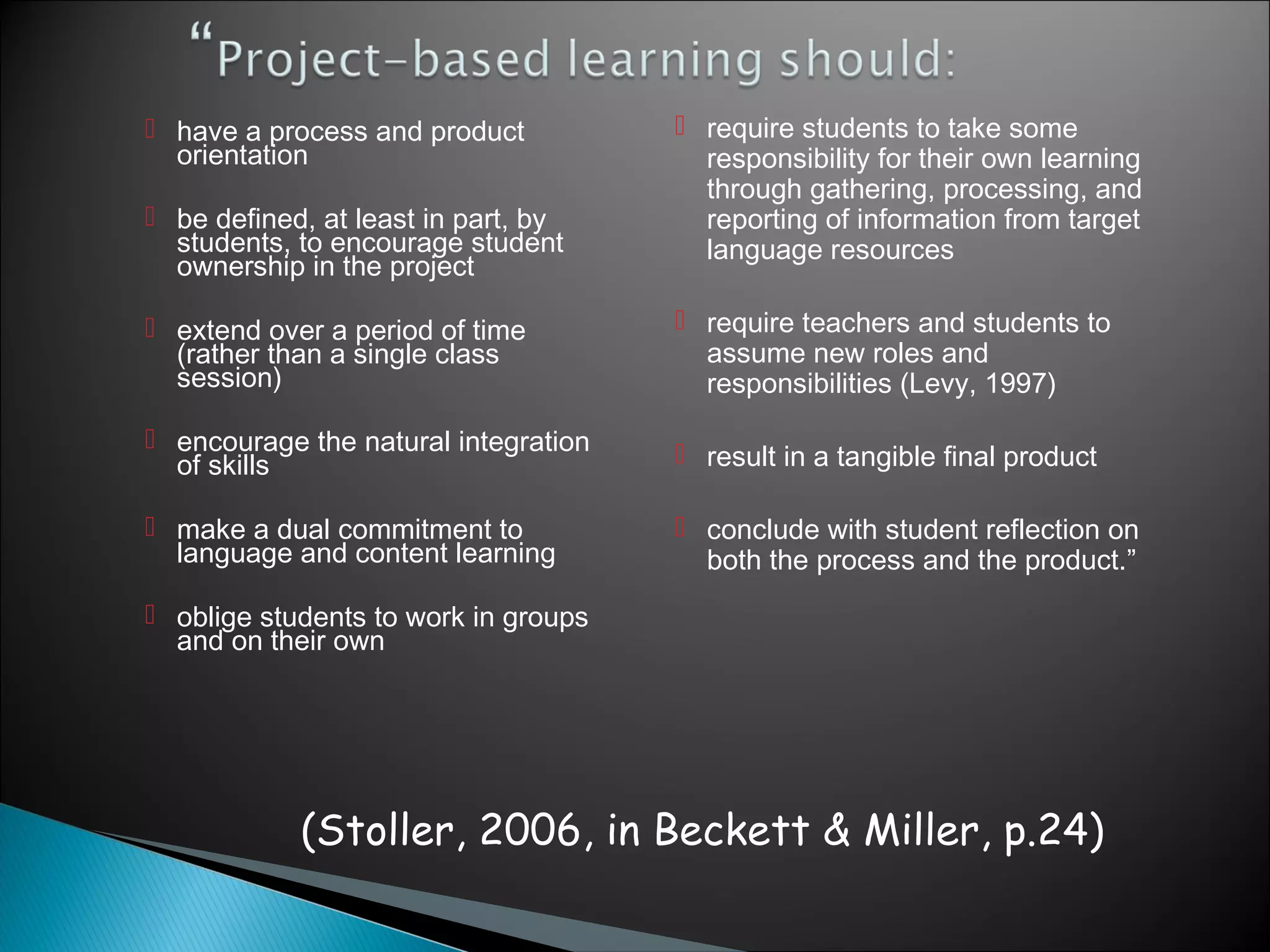  have a process and product           require students to take some
  orientation                           responsibility for their own learning
                                        through gathering, processing, and
 be defined, at least in part, by      reporting of information from target
  students, to encourage student        language resources
  ownership in the project

 extend over a period of time         require teachers and students to
  (rather than a single class           assume new roles and
  session)                              responsibilities (Levy, 1997)
 encourage the natural integration
  of skills                            result in a tangible final product

 make a dual commitment to            conclude with student reflection on
  language and content learning         both the process and the product.”
 oblige students to work in groups
  and on their own




            (Stoller, 2006, in Beckett & Miller, p.24)
 