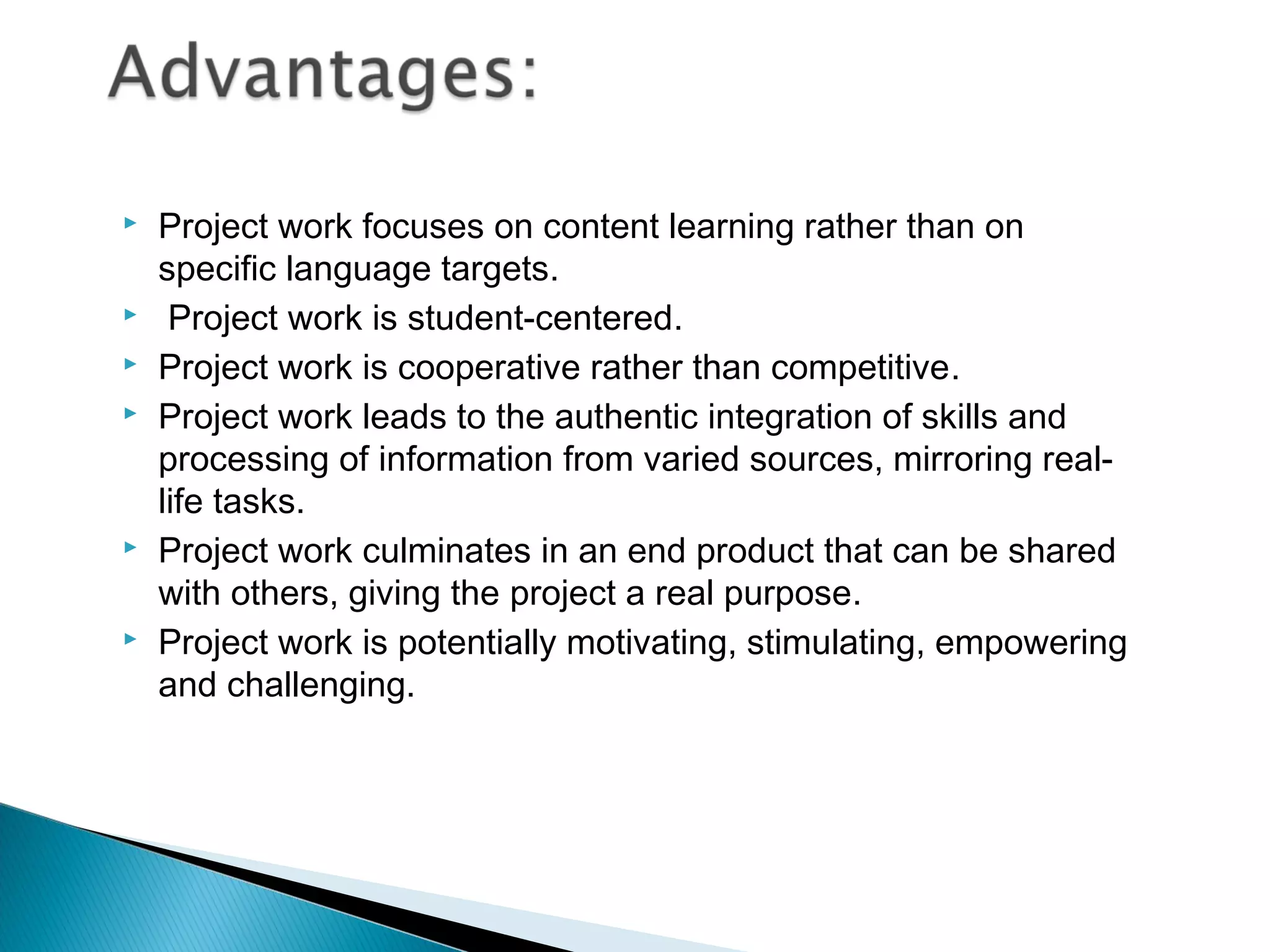    Project work focuses on content learning rather than on
    specific language targets.
    Project work is student-centered.
   Project work is cooperative rather than competitive.
   Project work leads to the authentic integration of skills and
    processing of information from varied sources, mirroring real-
    life tasks.
   Project work culminates in an end product that can be shared
    with others, giving the project a real purpose.
   Project work is potentially motivating, stimulating, empowering
    and challenging.
 