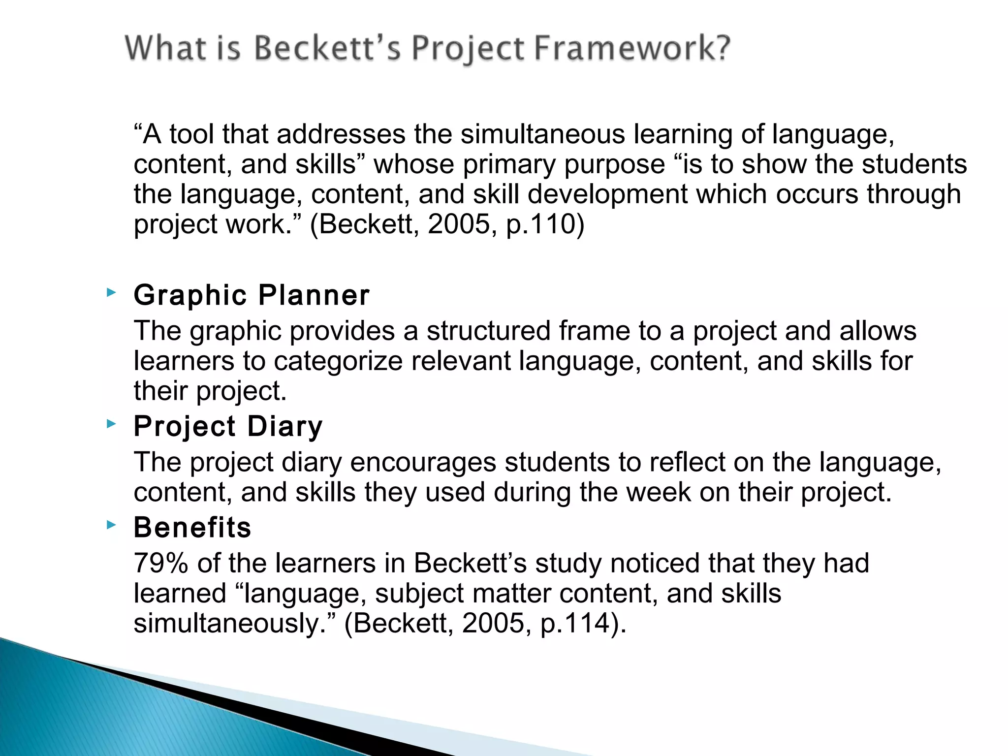 “A tool that addresses the simultaneous learning of language,
    content, and skills” whose primary purpose “is to show the students
    the language, content, and skill development which occurs through
    project work.” (Beckett, 2005, p.110)

   Graphic Planner
    The graphic provides a structured frame to a project and allows
    learners to categorize relevant language, content, and skills for
    their project.
   Project Diary
    The project diary encourages students to reflect on the language,
    content, and skills they used during the week on their project.
   Benefits
    79% of the learners in Beckett’s study noticed that they had
    learned “language, subject matter content, and skills
    simultaneously.” (Beckett, 2005, p.114).
 
