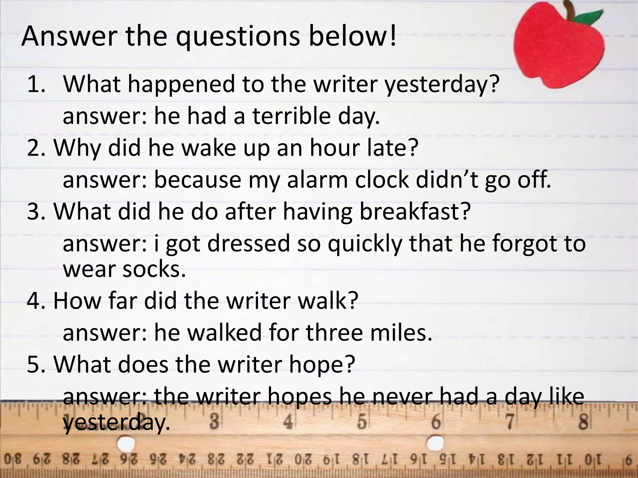 Answer the questions below!
1. What happened to the writer yesterday?
    answer: he had a terrible day.
2. Why did he wake up an hour late?
    answer: because my alarm clock didn’t go off.
3. What did he do after having breakfast?
    answer: i got dressed so quickly that he forgot to
    wear socks.
4. How far did the writer walk?
    answer: he walked for three miles.
5. What does the writer hope?
    answer: the writer hopes he never had a day like
    yesterday.
 