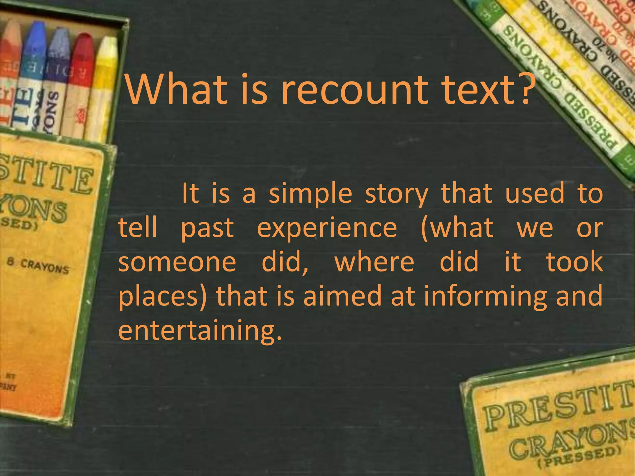 What is recount text?

     It is a simple story that used to
tell past experience (what we or
someone did, where did it took
places) that is aimed at informing and
entertaining.
 