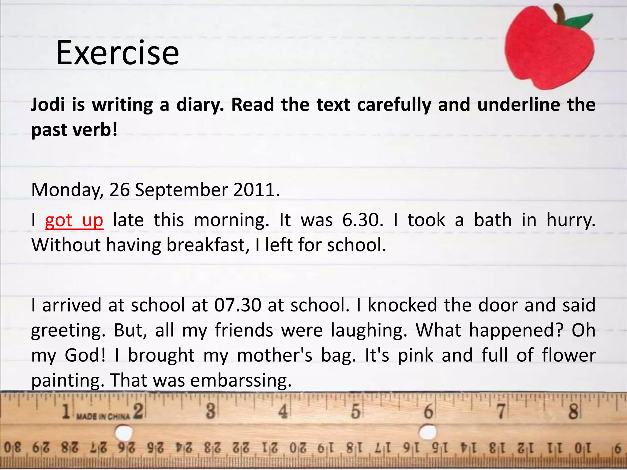 Exercise
Jodi is writing a diary. Read the text carefully and underline the
past verb!

Monday, 26 September 2011.
I got up late this morning. It was 6.30. I took a bath in hurry.
Without having breakfast, I left for school.

I arrived at school at 07.30 at school. I knocked the door and said
greeting. But, all my friends were laughing. What happened? Oh
my God! I brought my mother's bag. It's pink and full of flower
painting. That was embarssing.
 
