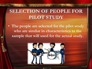 SELECTION OF PEOPLE FOR 
PILOT STUDY 
• The people are selected for the pilot study 
who are similar in characteristics to the 
sample that will used for the actual study. 
 