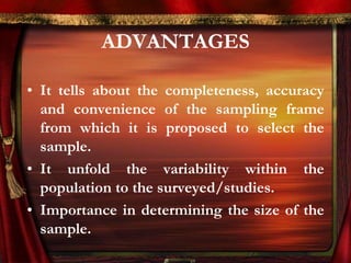 ADVANTAGES 
• It tells about the completeness, accuracy 
and convenience of the sampling frame 
from which it is proposed to select the 
sample. 
• It unfold the variability within the 
population to the surveyed/studies. 
• Importance in determining the size of the 
sample. 
 
