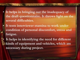 • It helps in bringing out the inadequacy of 
the draft questionnaire. It throws light on the 
several difficulties. 
• It tests interviewer stamina to work under 
condition of personal discomfort, stress and 
fatigue. 
• It helps in identifying the need for different 
kinds of equipment and vehicles, which are 
necessary during project. 
 