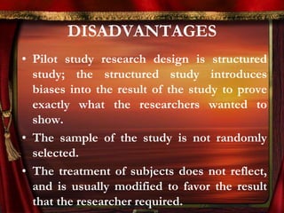 DISADVANTAGES 
• Pilot study research design is structured 
study; the structured study introduces 
biases into the result of the study to prove 
exactly what the researchers wanted to 
show. 
• The sample of the study is not randomly 
selected. 
• The treatment of subjects does not reflect, 
and is usually modified to favor the result 
that the researcher required. 
 