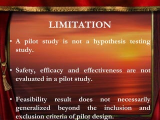 LIMITATION 
• A pilot study is not a hypothesis testing 
study. 
• Safety, efficacy and effectiveness are not 
evaluated in a pilot study. 
• Feasibility result does not necessarily 
generalized beyond the inclusion and 
exclusion criteria of pilot design. 
 