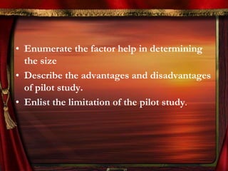 • Enumerate the factor help in determining 
the size 
• Describe the advantages and disadvantages 
of pilot study. 
• Enlist the limitation of the pilot study. 
 