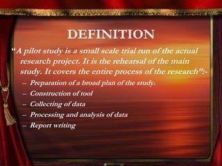 DEFINITION 
“A pilot study is a small scale trial run of the actual 
research project. It is the rehearsal of the main 
study. It covers the entire process of the research”:- 
– Preparation of a broad plan of the study. 
– Construction of tool 
– Collecting of data 
– Processing and analysis of data 
– Report writing 
 