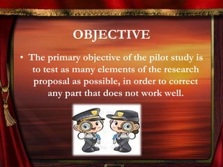 OBJECTIVE 
• The primary objective of the pilot study is 
to test as many elements of the research 
proposal as possible, in order to correct 
any part that does not work well. 
 