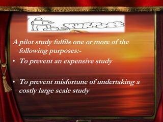 A pilot study fulfils one or more of the 
following purposes:- 
• To prevent an expensive study 
• To prevent misfortune of undertaking a 
costly large scale study 
 
