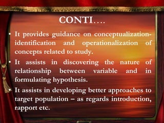 CONTI…. 
• It provides guidance on conceptualization-identification 
and operationalization of 
concepts related to study. 
• It assists in discovering the nature of 
relationship between variable and in 
formulating hypothesis. 
• It assists in developing better approaches to 
target population – as regards introduction, 
rapport etc. 
 