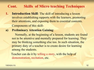 Cont. Skills of Micro teaching Techniques 
1. Introduction Skill: The skill of introducing a lesson 
involves establishing rapports with the learners, promoting 
their attentions, and exposing them to essential contents. 
Components of this skill-a) 
Preliminary Attention Gaining: 
Normally, at the beginning of a lesson, students are found 
not to be attentive and mentally prepared for learning. They 
may be thinking something else too. In such situation, the 
primary duty of a teacher is to create desire for learning 
among the students. 
Teacher can do it by telling a story, with the help of 
demonstration, recitation, etc. 
VRINDA VS 12 
 
