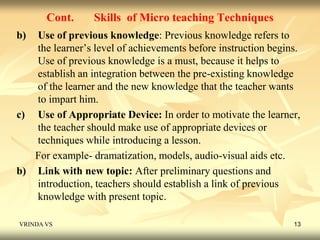 Cont. Skills of Micro teaching Techniques 
b) Use of previous knowledge: Previous knowledge refers to 
the learner’s level of achievements before instruction begins. 
Use of previous knowledge is a must, because it helps to 
establish an integration between the pre-existing knowledge 
of the learner and the new knowledge that the teacher wants 
to impart him. 
c) Use of Appropriate Device: In order to motivate the learner, 
the teacher should make use of appropriate devices or 
techniques while introducing a lesson. 
For example- dramatization, models, audio-visual aids etc. 
b) Link with new topic: After preliminary questions and 
introduction, teachers should establish a link of previous 
knowledge with present topic. 
VRINDA VS 13 
 