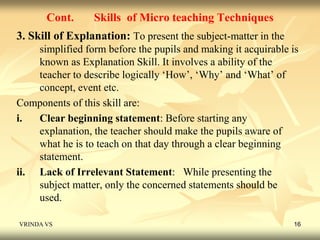 Cont. Skills of Micro teaching Techniques 
3. Skill of Explanation: To present the subject-matter in the 
simplified form before the pupils and making it acquirable is 
known as Explanation Skill. It involves a ability of the 
teacher to describe logically ‘How’, ‘Why’ and ‘What’ of 
concept, event etc. 
Components of this skill are: 
i. Clear beginning statement: Before starting any 
explanation, the teacher should make the pupils aware of 
what he is to teach on that day through a clear beginning 
statement. 
ii. Lack of Irrelevant Statement: While presenting the 
subject matter, only the concerned statements should be 
used. 
VRINDA VS 16 
 