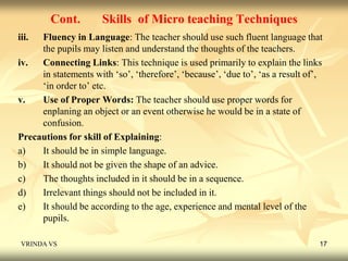 Cont. Skills of Micro teaching Techniques 
iii. Fluency in Language: The teacher should use such fluent language that 
the pupils may listen and understand the thoughts of the teachers. 
iv. Connecting Links: This technique is used primarily to explain the links 
in statements with ‘so’, ‘therefore’, ‘because’, ‘due to’, ‘as a result of’, 
‘in order to’ etc. 
v. Use of Proper Words: The teacher should use proper words for 
enplaning an object or an event otherwise he would be in a state of 
confusion. 
Precautions for skill of Explaining: 
a) It should be in simple language. 
b) It should not be given the shape of an advice. 
c) The thoughts included in it should be in a sequence. 
d) Irrelevant things should not be included in it. 
e) It should be according to the age, experience and mental level of the 
pupils. 
VRINDA VS 17 
 