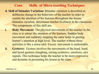 Cont. Skills of Micro teaching Techniques 
4. Skill of Stimulus Variation: Stimulus variation is described as 
deliberate change in the behaviors of the teacher in order to 
sustain the attention of his learners throughout the lesson. 
Stimulus variation determines teacher liveliness in the classroom. 
The components of this skill are: 
i. Body Movement: The physical movements of the teacher in the 
class is to attract the attention of the learners. Sudden body 
movement and suddenly stopping the same helps in gaining 
learner’s attention at high level. The teacher without these 
activities is like a stone-idol. Excess movement is undesirable. 
ii. Gestures: Gesture involves the movements of the head, hand, 
and facial gestures (laughing, raising eyebrows, emotions, etc) 
signals. This technique helps the teacher to be more expressive 
and dynamic in presenting his lesson in the class. 
VRINDA VS 18 
 