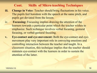 Cont. Skills of Micro teaching Techniques 
iii. Change in Voice: Teacher should bring fluctuations in his voice. 
The pupils feel boredom with the speech at the same pitch, and 
pupils get deviated from the lesson. 
iv. Focussing: Focussing implies drawing the attention of the 
learners towards a particular point which the teacher wishes to 
emphasize. Such technique involves verbal focusing, gestural 
focusing, or verbal-gestural focusing. 
v. Eye-contact and eye-movement: Both the eye-contact and eye-movement 
play very important role in conveying emotions and 
controlling interaction between the teacher and taught. In a 
classroom situation, this technique implies that the teacher should 
maintain eye-contact with the learners in order to sustain the 
attention of the latter. 
VRINDA VS 19 
 