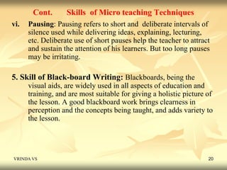 Cont. Skills of Micro teaching Techniques 
vi. Pausing: Pausing refers to short and deliberate intervals of 
silence used while delivering ideas, explaining, lecturing, 
etc. Deliberate use of short pauses help the teacher to attract 
and sustain the attention of his learners. But too long pauses 
may be irritating. 
5. Skill of Black-board Writing: Blackboards, being the 
visual aids, are widely used in all aspects of education and 
training, and are most suitable for giving a holistic picture of 
the lesson. A good blackboard work brings clearness in 
perception and the concepts being taught, and adds variety to 
the lesson. 
VRINDA VS 20 
 