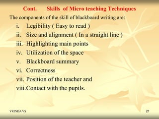 Cont. Skills of Micro teaching Techniques 
The components of the skill of blackboard writing are: 
i. Legibility ( Easy to read ) 
ii. Size and alignment ( In a straight line ) 
iii. Highlighting main points 
iv. Utilization of the space 
v. Blackboard summary 
vi. Correctness 
vii. Position of the teacher and 
viii.Contact with the pupils. 
VRINDA VS 21 
 
