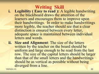 Writing Skill 
i. Legibility ( Easy to read ): A legible handwriting 
on the blackboard draws the attention of the 
learners and encourages them to improve upon 
their handwritings. In order to make handwritings 
more legible, the teacher should see that a clear 
distinction is ensured between every letter, 
adequate space is maintained between individual 
letters and words. 
ii. Size and Alignment: The size of the letters 
written by the teacher on the board should be 
uniform and large enough to be read from the last 
row. The size of the capital letters should be larger 
than that of the small letters and the handwritings 
should be as vertical as possible without being 
diverged from a line. 
VRINDA VS 22 
 