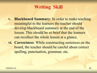 Writing Skill 
v. Blackboard Summary: In order to make teaching 
meaningful to the learners the teacher should 
develop blackboard summary at the end of the 
lesson. This should be so brief that the learners 
can recollect the whole lesson at a glance. 
vi. Correctness: While constructing sentences on the 
board, the teacher should be careful about correct 
spelling, punctuation, grammar, etc. 
VRINDA VS 24 
 