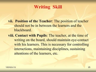 Writing Skill 
vii. Position of the Teacher: The position of teacher 
should not be in between the learners and the 
blackboard. 
viii. Contact with Pupils: The teacher, at the time of 
writing on the board, should maintain eye-contact 
with his learners. This is necessary for controlling 
interactions, maintaining disciplines, sustaining 
attentions of the learners, etc. 
VRINDA VS 25 
 