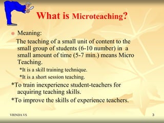 What is Microteaching? 
 Meaning: 
The teaching of a small unit of content to the 
small group of students (6-10 number) in a 
small amount of time (5-7 min.) means Micro 
Teaching. 
*It is a skill training technique. 
*It is a short session teaching. 
*To train inexperience student-teachers for 
acquiring teaching skills. 
*To improve the skills of experience teachers. 
VRINDA VS 3 
 