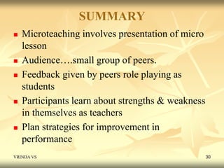 SUMMARY 
 Microteaching involves presentation of micro 
lesson 
 Audience….small group of peers. 
 Feedback given by peers role playing as 
students 
 Participants learn about strengths & weakness 
in themselves as teachers 
 Plan strategies for improvement in 
performance 
VRINDA VS 30 
 