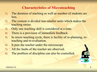 Characteristics of Microteaching 
1) The duration of teaching as well as number of students are 
less. 
2) The content is divided into smaller units which makes the 
teaching easier. 
3) Only one teaching skill is considered at a time. 
4) There is a provision of immediate feedback. 
5) In micro teaching cycle, there is facility of re-planning, re-teaching 
and re-evaluation. 
6) It puts the teacher under the microscope 
7) All the faults of the teacher are observed. 
8) The problem of discipline can also be controlled. 
VRINDA VS 5 
 