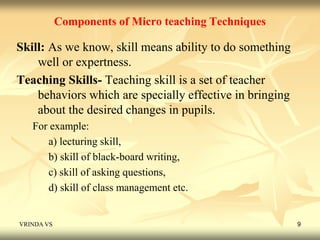 Components of Micro teaching Techniques 
Skill: As we know, skill means ability to do something 
well or expertness. 
Teaching Skills- Teaching skill is a set of teacher 
behaviors which are specially effective in bringing 
about the desired changes in pupils. 
For example: 
a) lecturing skill, 
b) skill of black-board writing, 
c) skill of asking questions, 
d) skill of class management etc. 
VRINDA VS 9 
 