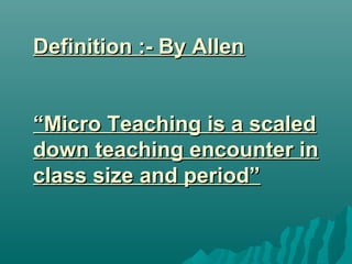 Definition :- By AllenDefinition :- By Allen
“Micro Teaching is a scaled“Micro Teaching is a scaled
down teaching encounter indown teaching encounter in
class size and period”class size and period”
 