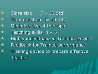  Class sizeClass size 5 – 10 Std5 – 10 Std
 Time duration 5- 10 mtsTime duration 5- 10 mts
 Minimize size of the topicMinimize size of the topic
 Teaching skills 4 – 5Teaching skills 4 – 5
 Highly individualized Training DeviceHighly individualized Training Device
 Feedback for Trainee performanceFeedback for Trainee performance
 Training device to prepare effectiveTraining device to prepare effective
teacherteacher
 