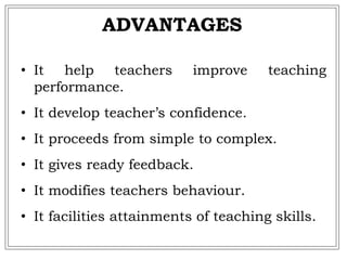 • It help teachers improve teaching
performance.
• It develop teacher’s confidence.
• It proceeds from simple to complex.
• It gives ready feedback.
• It modifies teachers behaviour.
• It facilities attainments of teaching skills.
ADVANTAGES
 