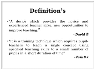 • “A device which provides the novice and
experienced teacher alike, new opportunities to
improve teaching.”
- David B
• “It is a training technique which requires pupil-
teachers to teach a single concept using
specified teaching skills to a small number of
pupils in a short duration of time”
- Passi B K
Definition’s
 