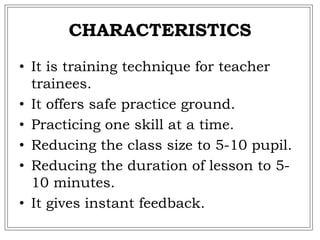 CHARACTERISTICS
• It is training technique for teacher
trainees.
• It offers safe practice ground.
• Practicing one skill at a time.
• Reducing the class size to 5-10 pupil.
• Reducing the duration of lesson to 5-
10 minutes.
• It gives instant feedback.
 