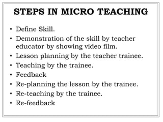 STEPS IN MICRO TEACHING
• Define Skill.
• Demonstration of the skill by teacher
educator by showing video film.
• Lesson planning by the teacher trainee.
• Teaching by the trainee.
• Feedback
• Re-planning the lesson by the trainee.
• Re-teaching by the trainee.
• Re-feedback
 