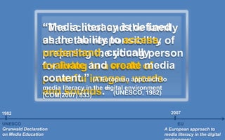 “The school and the family
share the responsibility of
preparing the young person
for living in a world of
powerful images, words
and sounds.” (UNESCO, 1982)
UNESCO
Grunwald Declaration
on Media Education
1982
EU
A European approach to
media literacy in the digital
2007
“Media literacy is defined
as the ability to access,
understand, critically
evaluate and create media
content.” (A European approach to
media literacy in the digital environment
[COM(2007) 833)
 
