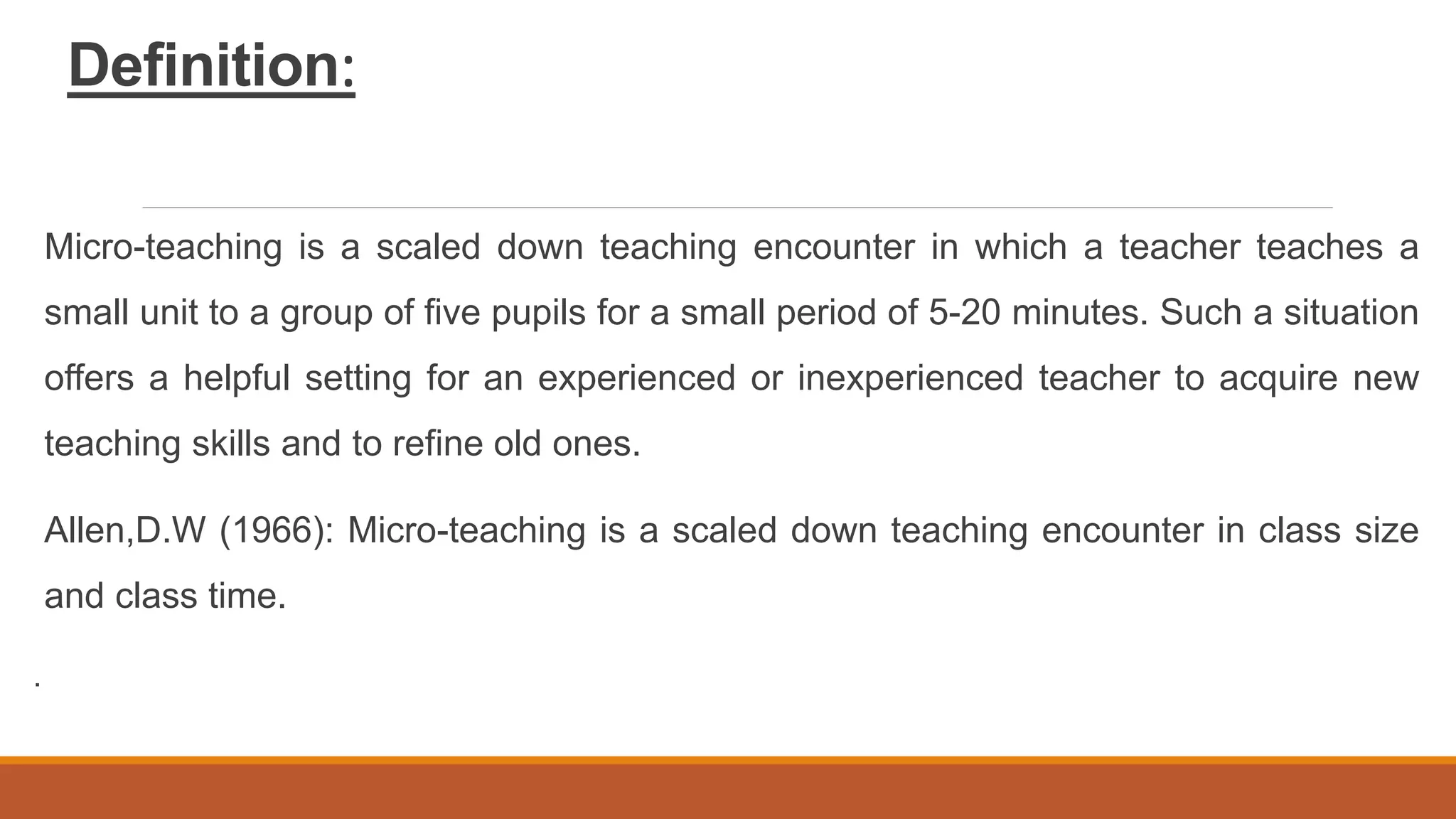 Definition:
Micro-teaching is a scaled down teaching encounter in which a teacher teaches a
small unit to a group of five pupils for a small period of 5-20 minutes. Such a situation
offers a helpful setting for an experienced or inexperienced teacher to acquire new
teaching skills and to refine old ones.
Allen,D.W (1966): Micro-teaching is a scaled down teaching encounter in class size
and class time.
.
 