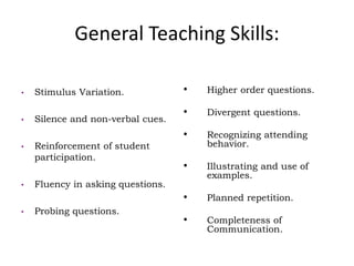 General Teaching Skills:
• Stimulus Variation.
• Silence and non-verbal cues.
• Reinforcement of student
participation.
• Fluency in asking questions.
• Probing questions.
• Higher order questions.
• Divergent questions.
• Recognizing attending
behavior.
• Illustrating and use of
examples.
• Planned repetition.
• Completeness of
Communication.
 