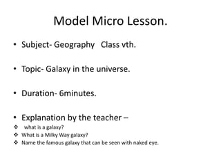 Model Micro Lesson.
• Subject- Geography Class vth.
• Topic- Galaxy in the universe.
• Duration- 6minutes.
• Explanation by the teacher –
 what is a galaxy?
 What is a Milky Way galaxy?
 Name the famous galaxy that can be seen with naked eye.
 