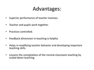 Advantages:
• Superior performance of teacher trainees.
• Teacher and pupils work together.
• Practices controlled.
• Feedback dimension in teaching is helpful.
• Helps in modifying teacher behavior and developing important
teaching skills.
• Lessens the complexities of the normal classroom teaching by
scaled down teaching.
 